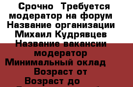 Срочно! Требуется модератор на форум › Название организации ­ Михаил Кудрявцев › Название вакансии ­ модератор › Минимальный оклад ­ 9 500 › Возраст от ­ 18 › Возраст до ­ 55 - Белгородская обл., Белгород г. Работа » Вакансии   . Белгородская обл.